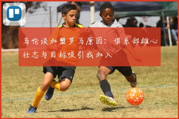 马伦谈加盟罗马原因：俱乐部雄心壮志与目标吸引我加入