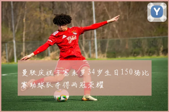 曼联庆祝卡塞米罗34岁生日150场比赛助球队夺得两冠荣耀