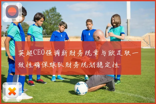 英超CEO强调新财务规章与欧足联一致性确保球队财务规划稳定性