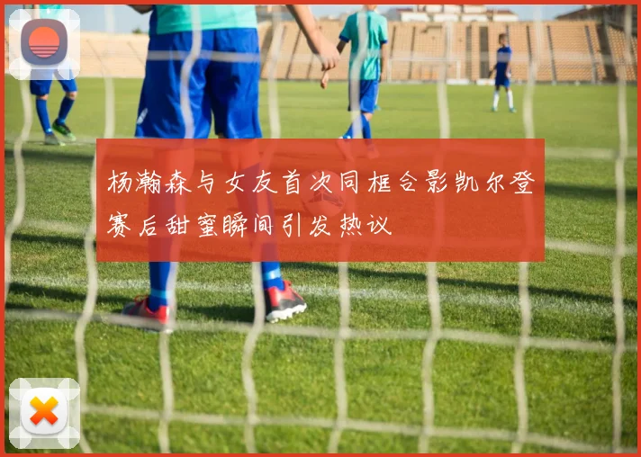 杨瀚森与女友首次同框合影凯尔登赛后甜蜜瞬间引发热议
