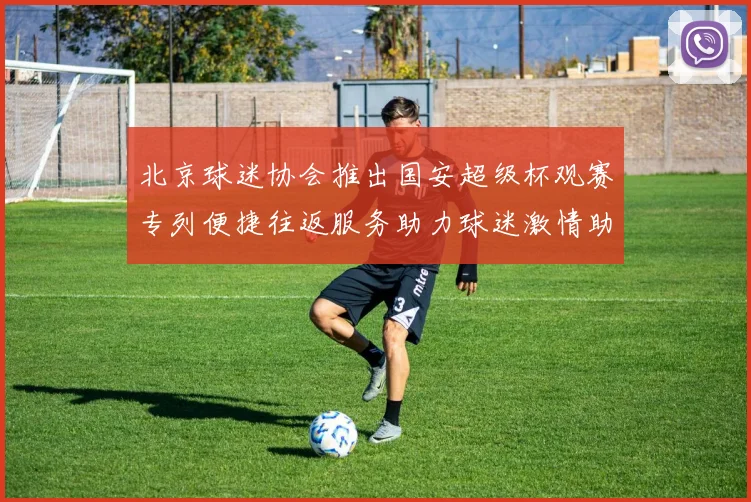 北京球迷协会推出国安超级杯观赛专列便捷往返服务助力球迷激情助阵