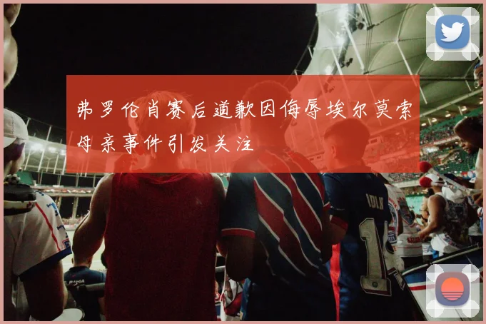 弗罗伦肖赛后道歉因侮辱埃尔莫索母亲事件引发关注