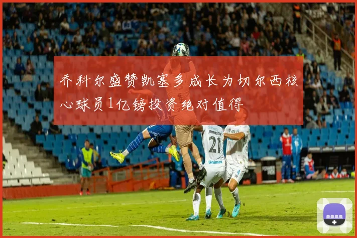 乔科尔盛赞凯塞多成长为切尔西核心球员1亿镑投资绝对值得