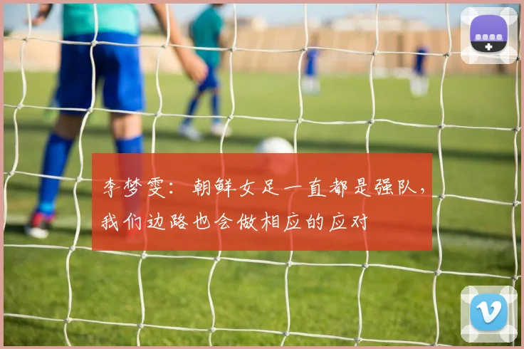李梦雯：朝鲜女足一直都是强队，我们边路也会做相应的应对