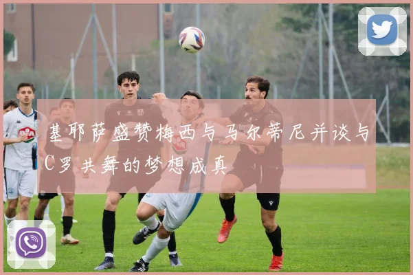 基耶萨盛赞梅西与马尔蒂尼并谈与C罗共舞的梦想成真