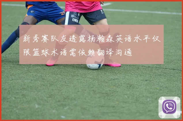 新秀赛队友透露杨瀚森英语水平仅限篮球术语需依赖翻译沟通
