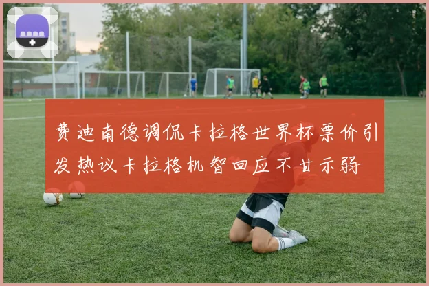 费迪南德调侃卡拉格世界杯票价引发热议卡拉格机智回应不甘示弱