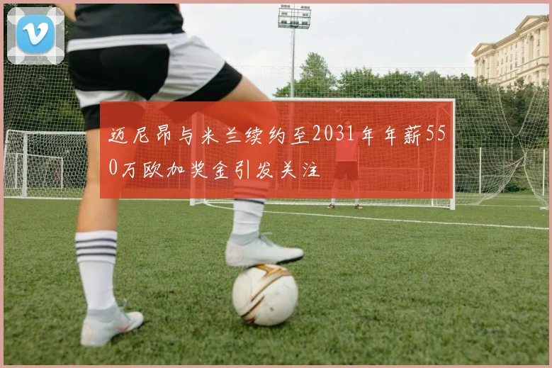 迈尼昂与米兰续约至2031年年薪550万欧加奖金引发关注