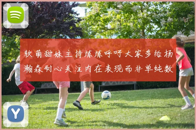 软萌甜妹主持炼炼呼吁大家多给杨瀚森耐心关注内在表现而非单纯数据