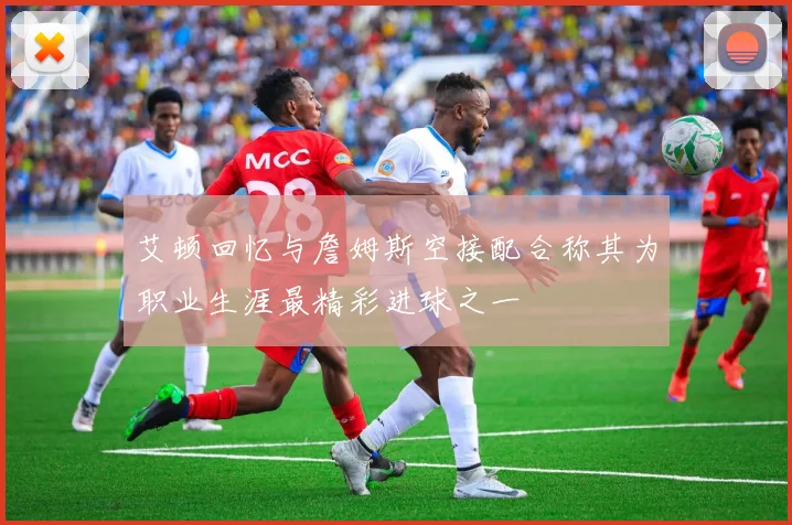 艾顿回忆与詹姆斯空接配合称其为职业生涯最精彩进球之一