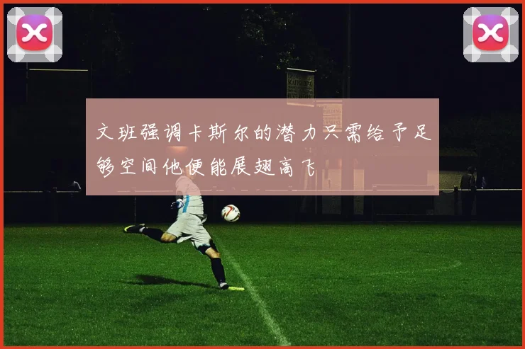 文班强调卡斯尔的潜力只需给予足够空间他便能展翅高飞
