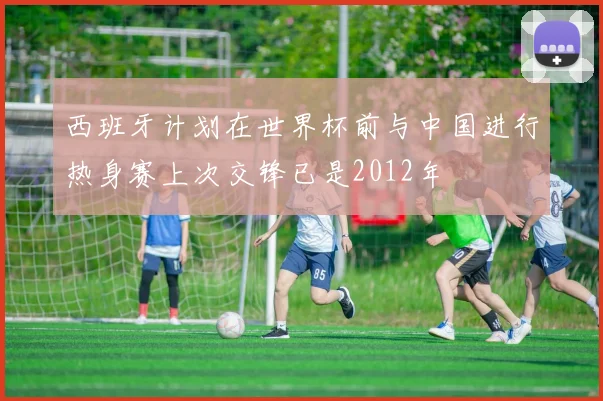 西班牙计划在世界杯前与中国进行热身赛上次交锋已是2012年