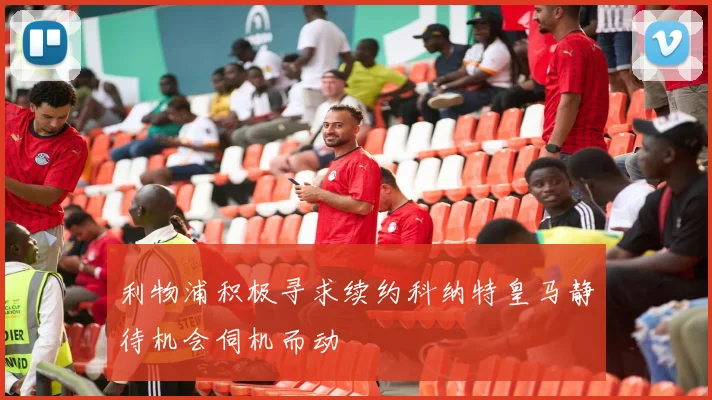 利物浦积极寻求续约科纳特皇马静待机会伺机而动