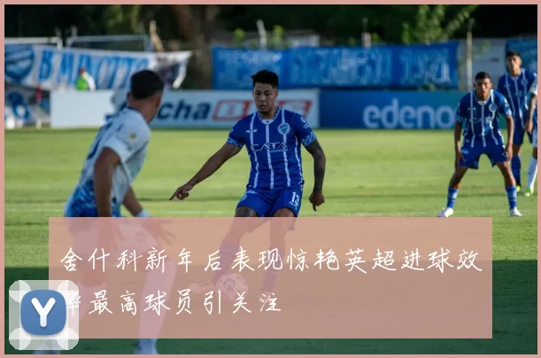舍什科新年后表现惊艳英超进球效率最高球员引关注