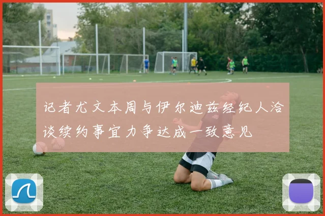 记者尤文本周与伊尔迪兹经纪人洽谈续约事宜力争达成一致意见