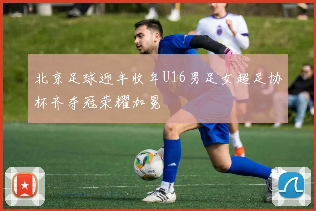 北京足球迎丰收年U16男足女超足协杯齐夺冠荣耀加冕