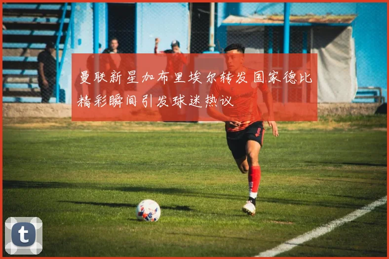 曼联新星加布里埃尔转发国家德比精彩瞬间引发球迷热议