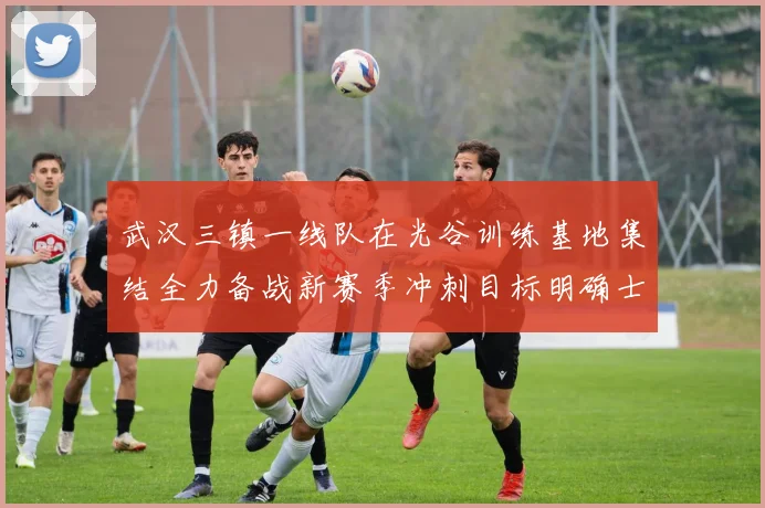 武汉三镇一线队在光谷训练基地集结全力备战新赛季冲刺目标明确士气高涨