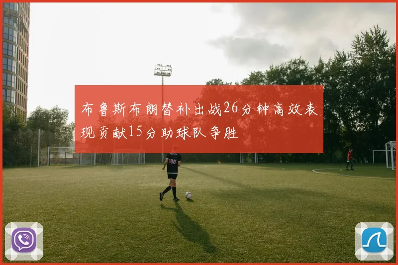 布鲁斯布朗替补出战26分钟高效表现贡献15分助球队争胜