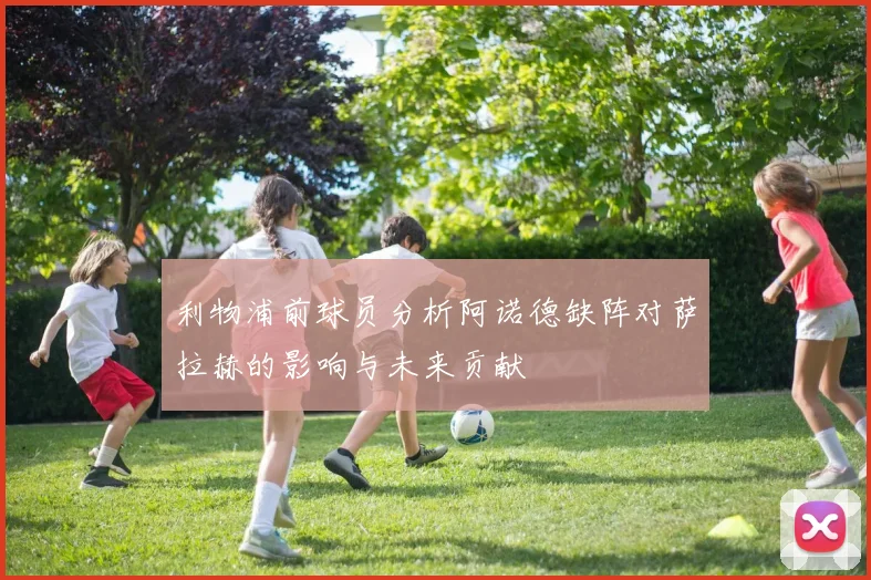 利物浦前球员分析阿诺德缺阵对萨拉赫的影响与未来贡献