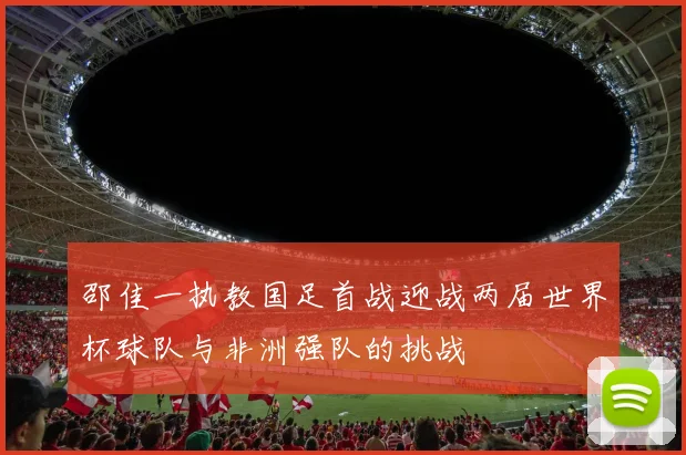 邵佳一执教国足首战迎战两届世界杯球队与非洲强队的挑战