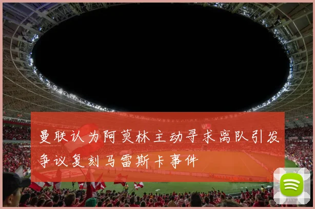 曼联认为阿莫林主动寻求离队引发争议复刻马雷斯卡事件