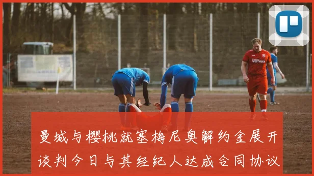 曼城与樱桃就塞梅尼奥解约金展开谈判今日与其经纪人达成合同协议