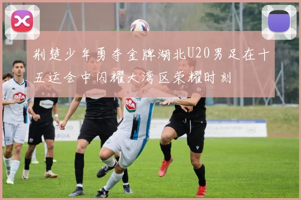 荆楚少年勇夺金牌湖北U20男足在十五运会中闪耀大湾区荣耀时刻