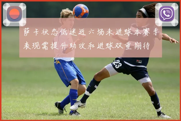 萨卡状态低迷近六场未进球本赛季表现需提升助攻和进球双重期待