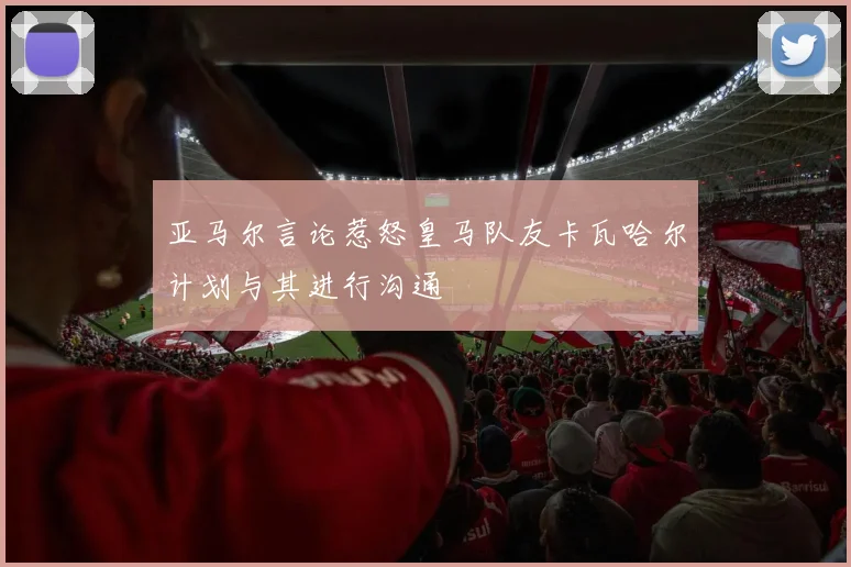 亚马尔言论惹怒皇马队友卡瓦哈尔计划与其进行沟通