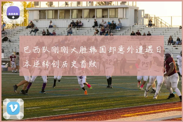 巴西队刚刚大胜韩国却意外遭遇日本逆转创历史首败