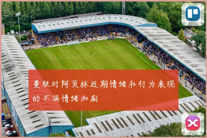 曼联对阿莫林近期情绪和行为表现的不满情绪加剧