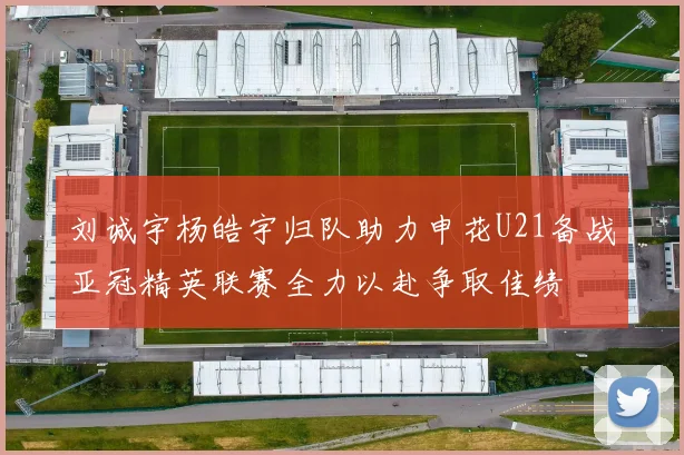 刘诚宇杨皓宇归队助力申花U21备战亚冠精英联赛全力以赴争取佳绩