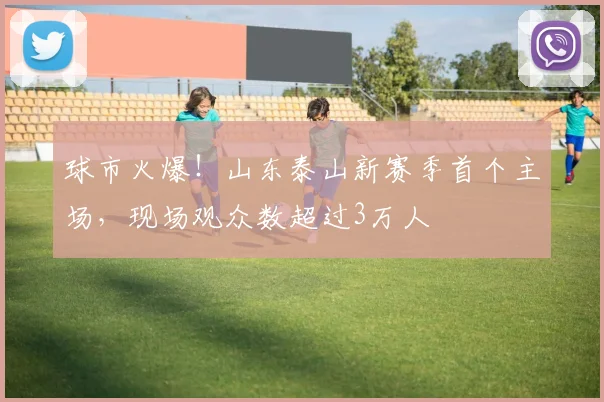 球市火爆！山东泰山新赛季首个主场，现场观众数超过3万人