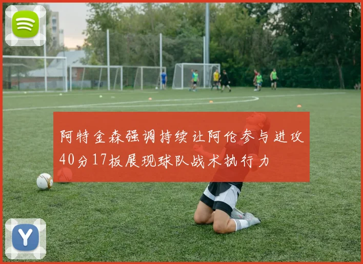 阿特金森强调持续让阿伦参与进攻40分17板展现球队战术执行力