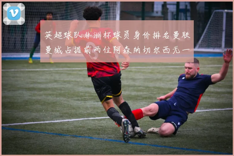 英超球队非洲杯球员身价排名曼联曼城占据前两位阿森纳切尔西无一参赛