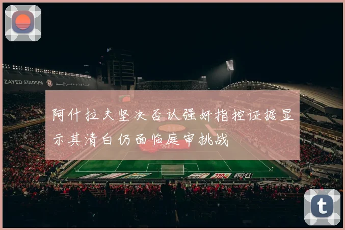 阿什拉夫坚决否认强奸指控证据显示其清白仍面临庭审挑战