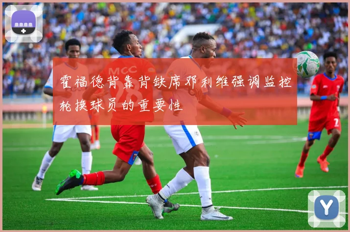霍福德背靠背缺席邓利维强调监控轮换球员的重要性