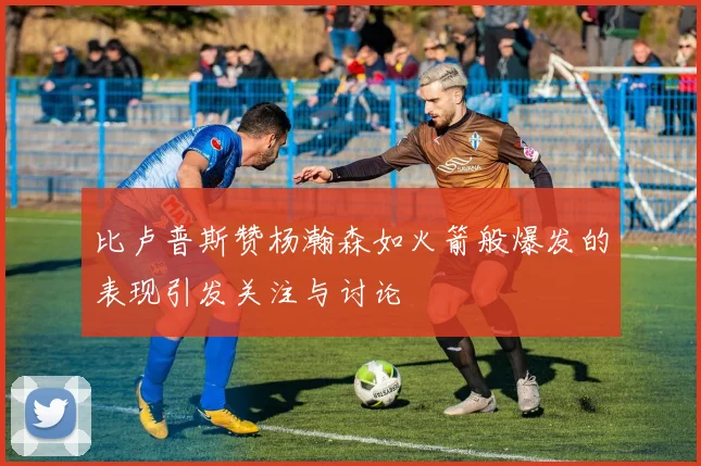 比卢普斯赞杨瀚森如火箭般爆发的表现引发关注与讨论