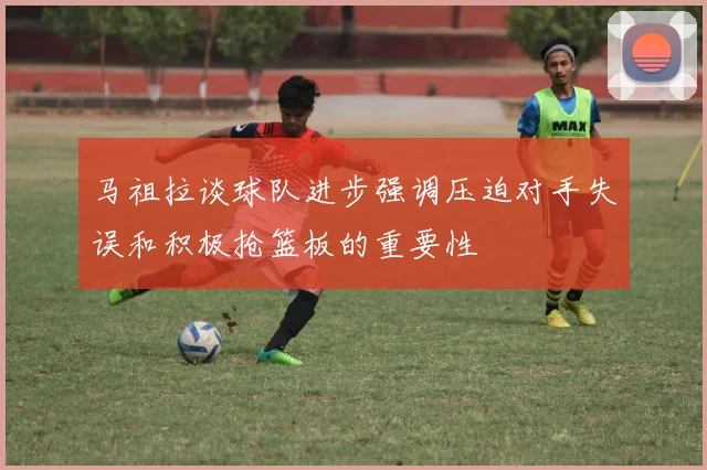 马祖拉谈球队进步强调压迫对手失误和积极抢篮板的重要性