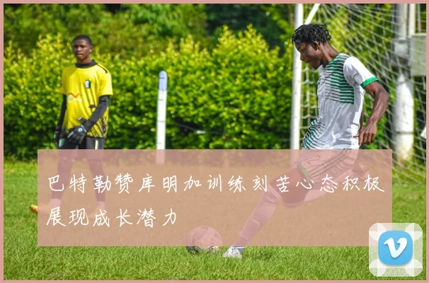 巴特勒赞库明加训练刻苦心态积极展现成长潜力