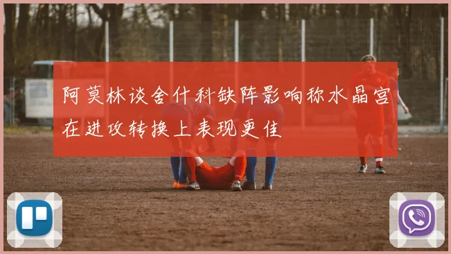 阿莫林谈舍什科缺阵影响称水晶宫在进攻转换上表现更佳