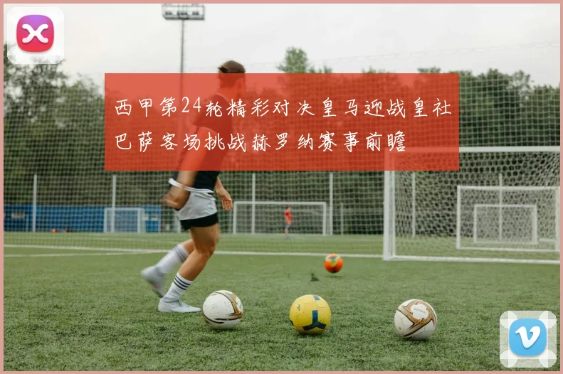 西甲第24轮精彩对决皇马迎战皇社巴萨客场挑战赫罗纳赛事前瞻