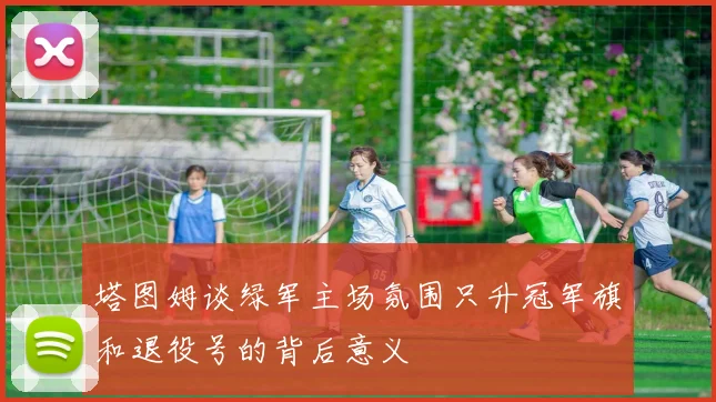 塔图姆谈绿军主场氛围只升冠军旗和退役号的背后意义