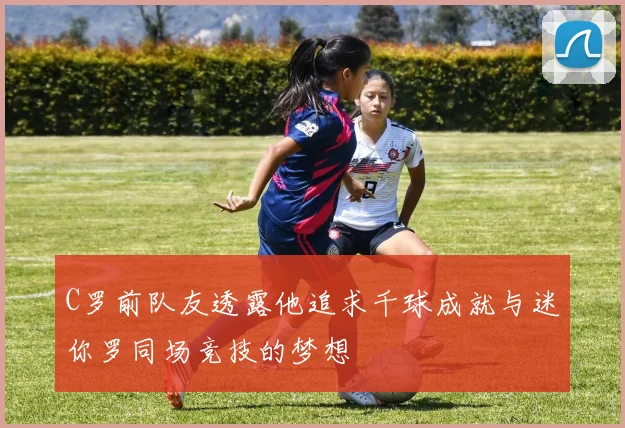 C罗前队友透露他追求千球成就与迷你罗同场竞技的梦想