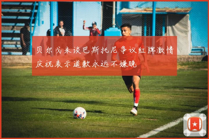 贝尔戈米谈巴斯托尼争议红牌激情庆祝表示道歉永远不嫌晚