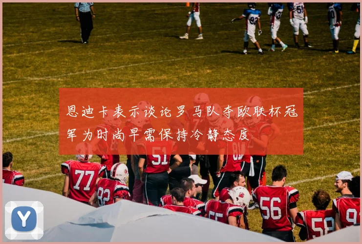 恩迪卡表示谈论罗马队夺欧联杯冠军为时尚早需保持冷静态度
