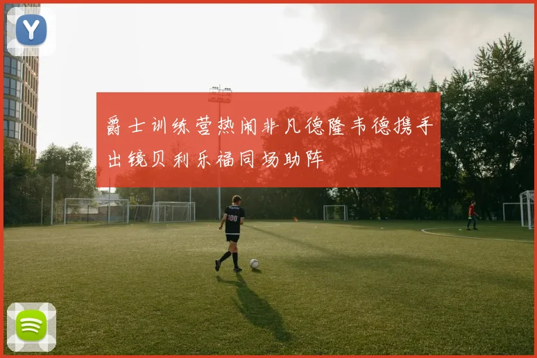 爵士训练营热闹非凡德隆韦德携手出镜贝利乐福同场助阵