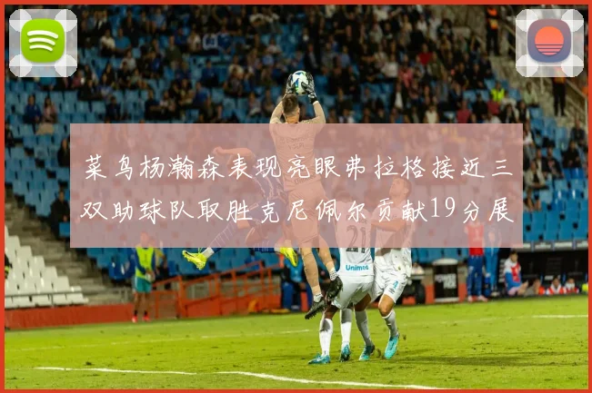 菜鸟杨瀚森表现亮眼弗拉格接近三双助球队取胜克尼佩尔贡献19分展现实力