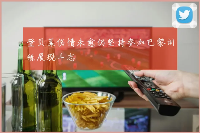 登贝莱伤情未愈仍坚持参加巴黎训练展现斗志